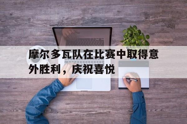 摩尔多瓦队在比赛中取得意外胜利，庆祝喜悦