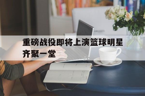 重磅战役即将上演篮球明星齐聚一堂