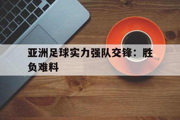 亚洲足球实力强队交锋：胜负难料