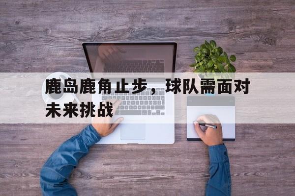 鹿岛鹿角止步，球队需面对未来挑战